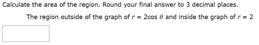 Calculate the area of the region. Round your final answer to 3 decimal places.
The region outside of the graph of r = 2cos e and inside the graph of r = 2

