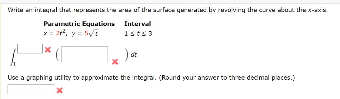 Write an integral that represents the area of the surface generated by revolving the curve about the x-axis.
Parametric Equations
Interval
= 2t2, y = 5/t
1<t< 3
).
dt
Use a graphing utility to approximate the integral. (Round your answer to three decimal places.)
