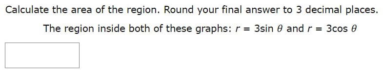 Calculate the area of the region. Round your final answer to 3 decimal places.
The region inside both of these graphs: r = 3sin 0 and r = 3cos 0
