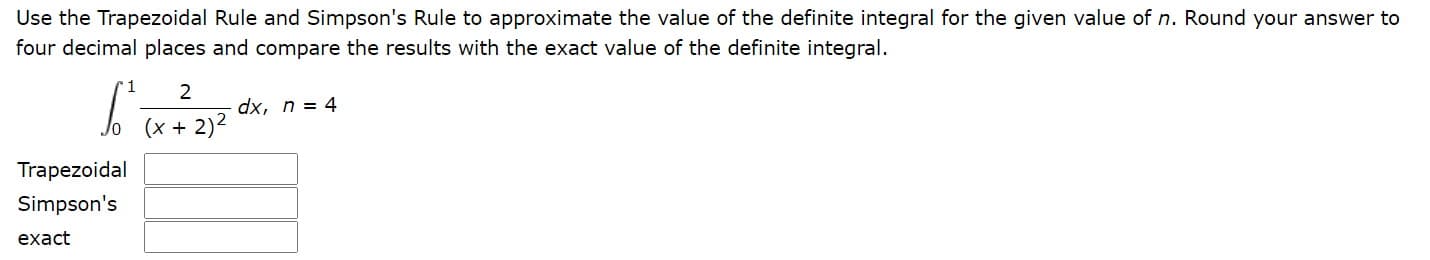 Use the Trapezoidal Rule and Simpson's Rule to approximate the value of the definite integral for the given value of n. Round your answer to
four decimal places and compare the results with the exact value of the definite integral.
2
dx, n = 4
(x + 2)2
Trapezoidal
Simpson's
exact
