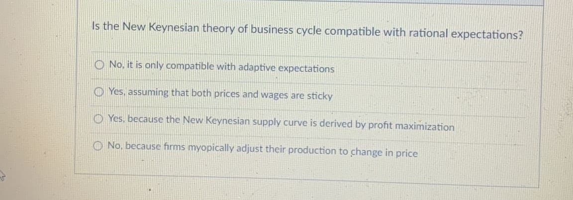 Is the New Keynesian theory of business cycle compatible with rational expectations?
O No, it is only compatible with adaptive expectations
O Yes, assuming that both prices and wages are sticky
O Yes, because the New Keynesian supply curve is derived by profit maximization
O No, because firms myopically adjust their production to change in price
