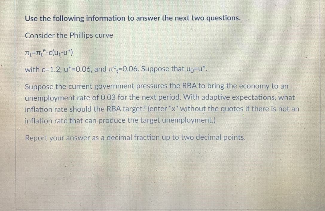 Use the following information to answer the next two questions.
Consider the Phillips curve
with e=1.2, u*-0.06, and n--0.06. Suppose that uo-u*.
Suppose the current government pressures the RBA to bring the economy to an
unemployment rate of 0.03 for the next period. With adaptive expectations, what
inflation rate should the RBA target? (enter "x" without the quotes if there is not an
inflation rate that can produce the target unemployment.)
Report your ans
as a decimal fraction up to two decimal points.
