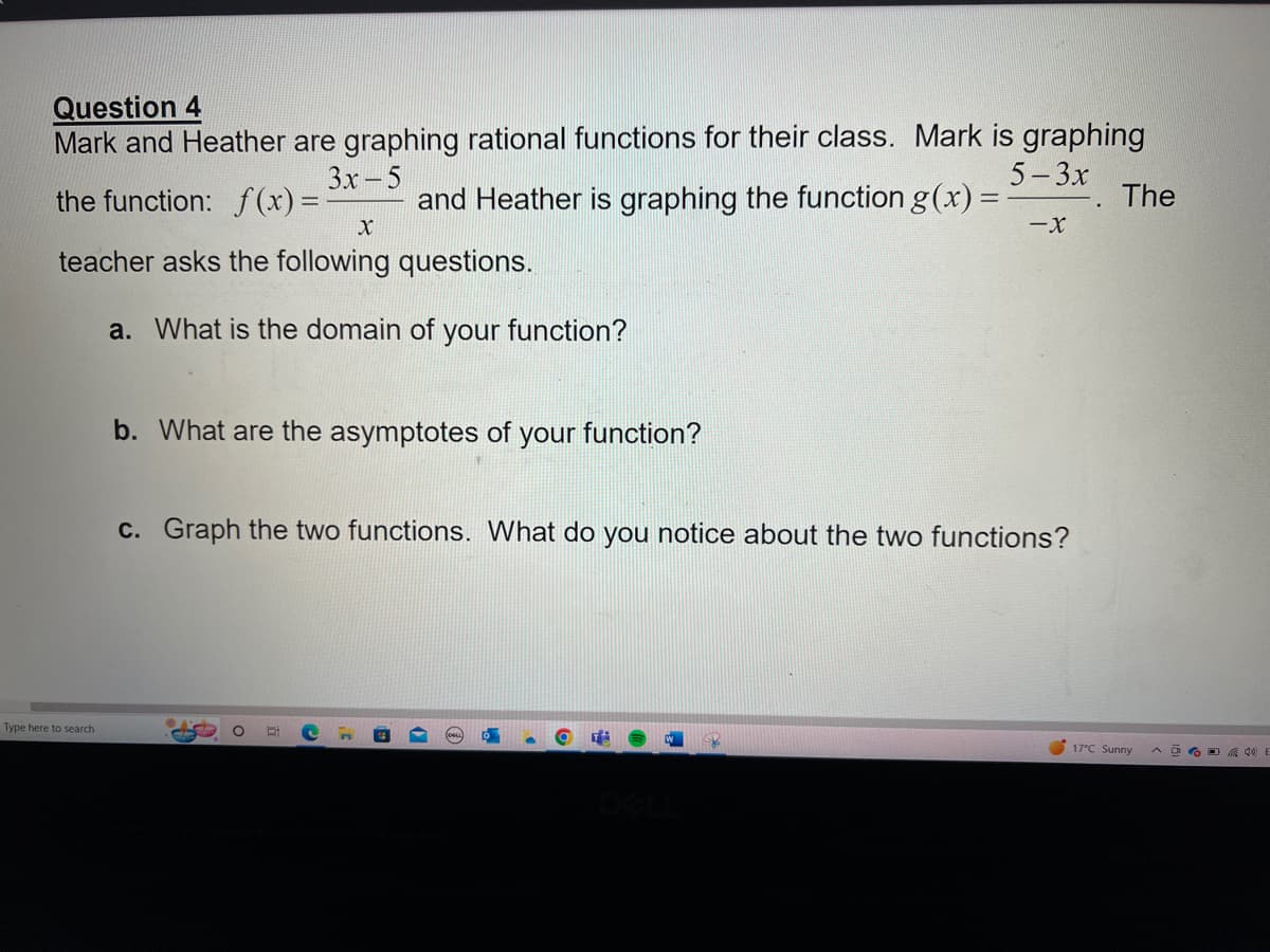 Question 4
Mark and Heather are graphing rational functions for their class. Mark is graphing
5-3x
3x-5
the function: f(x) = - and Heather is graphing the function g(x) =
X
teacher asks the following questions.
a. What is the domain of your function?
Type here to search
b. What are the asymptotes of your function?
-X
c. Graph the two functions. What do you notice about the two functions?
The
17°C Sunny
^40)