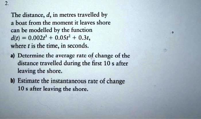 2.
The distance, d, in metres travelled by
a boat from the moment it leaves shore
can be modelled by the function
d(t) = 0.002t³ + 0.05t² + 0.3t,
where t is the time, in seconds.
a) Determine the average rate of change of the
distance travelled during the first 10 s after
leaving the shore.
b) Estimate the instantaneous rate of change
10 s after leaving the shore.