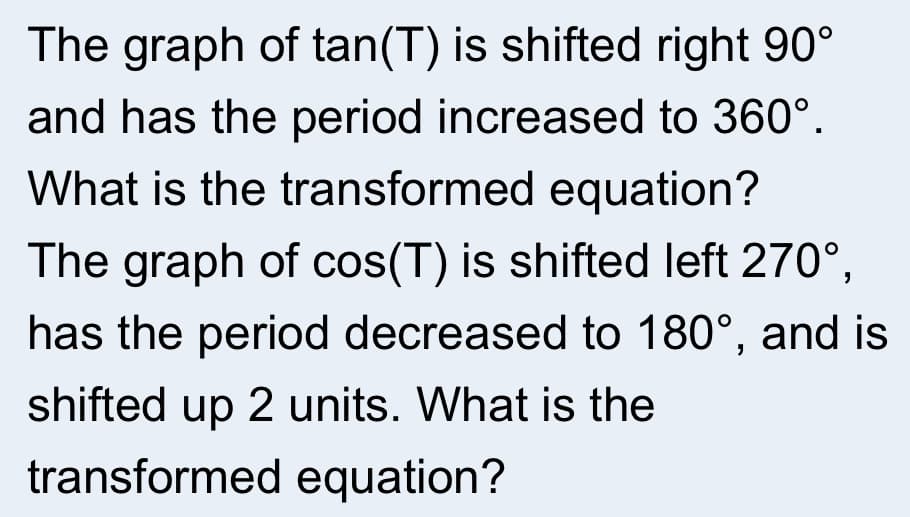 The graph of tan(T) is shifted right 90°
and has the period increased to 360°.
What is the transformed equation?
The graph of cos(T) is shifted left 270°,
has the period decreased to 180°, and is
shifted up 2 units. What is the
transformed equation?
