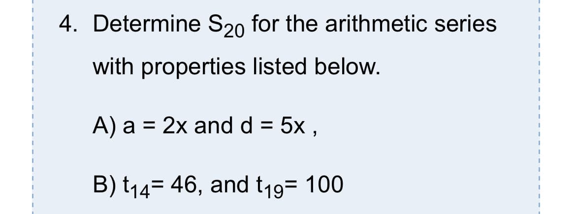 4. Determine S20 for the arithmetic series
with properties listed below.
A) a = 2x and d = 5x ,
%D
B) t14= 46, and t19= 100
%3D
