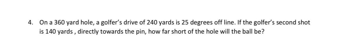 4. On a 360 yard hole, a golfer's drive of 240 yards is 25 degrees off line. If the golfer's second shot
is 140 yards , directly towards the pin, how far short of the hole will the ball be?
