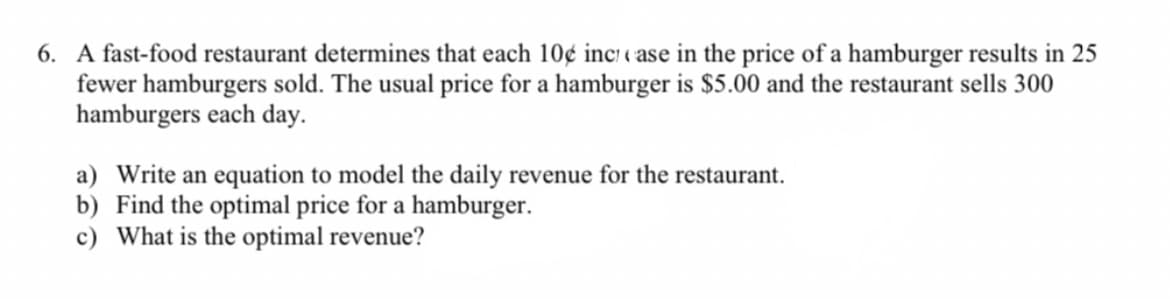 6. A fast-food restaurant determines that each 10¢ inc «ase in the price of a hamburger results in 25
fewer hamburgers sold. The usual price for a hamburger is $5.00 and the restaurant sells 300
hamburgers each day.
a) Write an equation to model the daily revenue for the restaurant.
b) Find the optimal price for a hamburger.
c) What is the optimal revenue?
