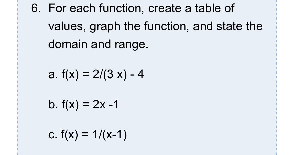 6. For each function, create a table of
values, graph the function, and state the
domain and range.
a. f(x) = 2/(3 x) - 4
b. f(x) = 2x -1
c. f(x) = 1/(x-1)

