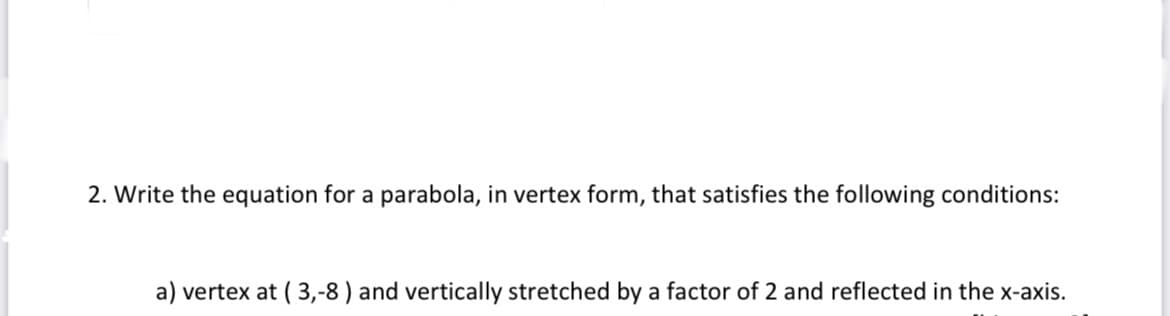 2. Write the equation for a parabola, in vertex form, that satisfies the following conditions:
a) vertex at ( 3,-8 ) and vertically stretched by a factor of 2 and reflected in the x-axis.
