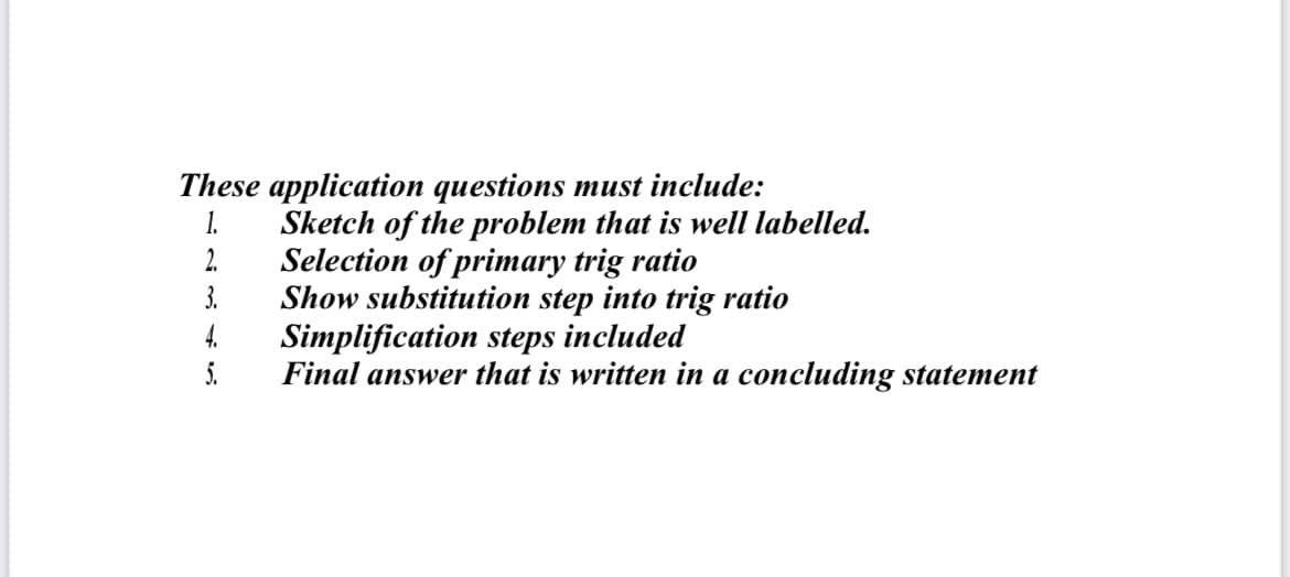 These application questions must include:
Sketch of the problem that is well labelled.
2.
1.
Selection of primary trig ratio
3.
Show substitution step into trig ratio
Simplification steps included
Final answer that is written in a concluding statement
4.
5.

