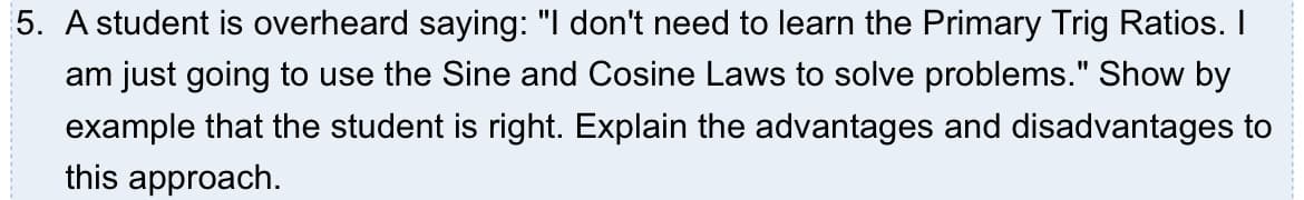 5. A student is overheard saying: "I don't need to learn the Primary Trig Ratios. I
am just going to use the Sine and Cosine Laws to solve problems." Show by
example that the student is right. Explain the advantages and disadvantages to
this approach.
