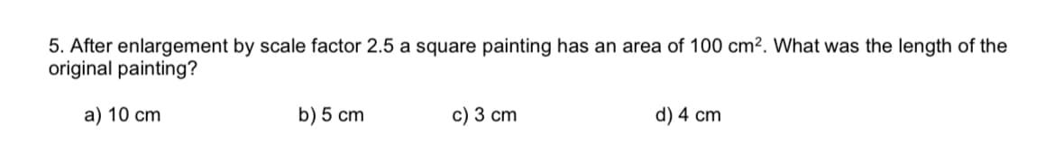 5. After enlargement by scale factor 2.5 a square painting has an area of 100 cm2. What was the length of the
original painting?
a) 10 cm
b) 5 cm
c) 3 cm
d) 4 cm
