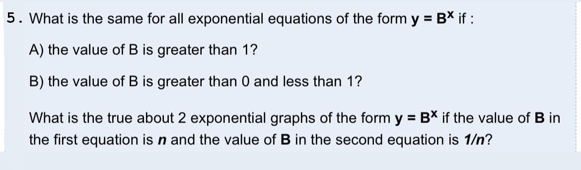 5. What is the same for all exponential equations of the form
= B* i :
%3D
A) the value of B is greater than 1?
B) the value of B is greater than 0 and less than 1?
What is the true about 2 exponential graphs of the form y = B* if the value of B in
%3D
the first equation is n and the value of B in the second equation is 1/n?
