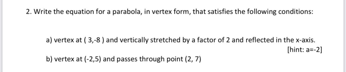 2. Write the equation for a parabola, in vertex form, that satisfies the following conditions:
a) vertex at ( 3,-8 ) and vertically stretched by a factor of 2 and reflected in the x-axis.
[hint: a=-2]
b) vertex at (-2,5) and passes through point (2, 7)
