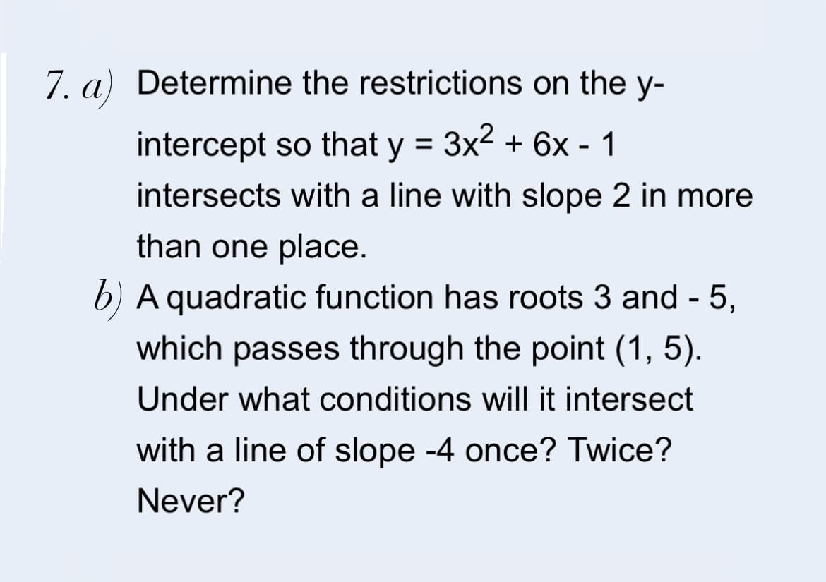 7. a) Determine the restrictions on the y-
intercept so that y = 3x2 + 6x - 1
intersects with a line with slope 2 in more
than one place.
b) A quadratic function has roots 3 and - 5,
which passes through the point (1, 5).
Under what conditions will it intersect
with a line of slope -4 once? Twice?
Never?
