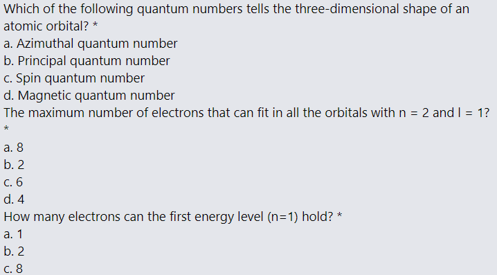 Which of the following quantum numbers tells the three-dimensional shape of an
atomic orbital? *
a. Azimuthal quantum number
b. Principal quantum number
c. Spin quantum number
d. Magnetic quantum number
The maximum number of electrons that can fit in all the orbitals with n = 2 and I = 1?
а. 8
b. 2
С. 6
d. 4
How many electrons can the first energy level (n=1) hold? *
а. 1
b. 2
С. 8
