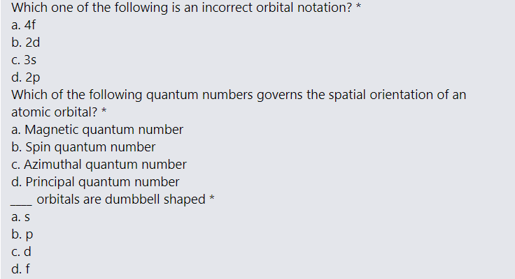 Which one of the following is an incorrect orbital notation? *
а. 4f
b. 2d
с. 3s
d. 2p
Which of the following quantum numbers governs the spatial orientation of an
atomic orbital? *
a. Magnetic quantum number
b. Spin quantum number
C. Azimuthal quantum number
d. Principal quantum number
orbitals are dumbbell shaped *
- --
a. s
b. p
С. d
d. f
