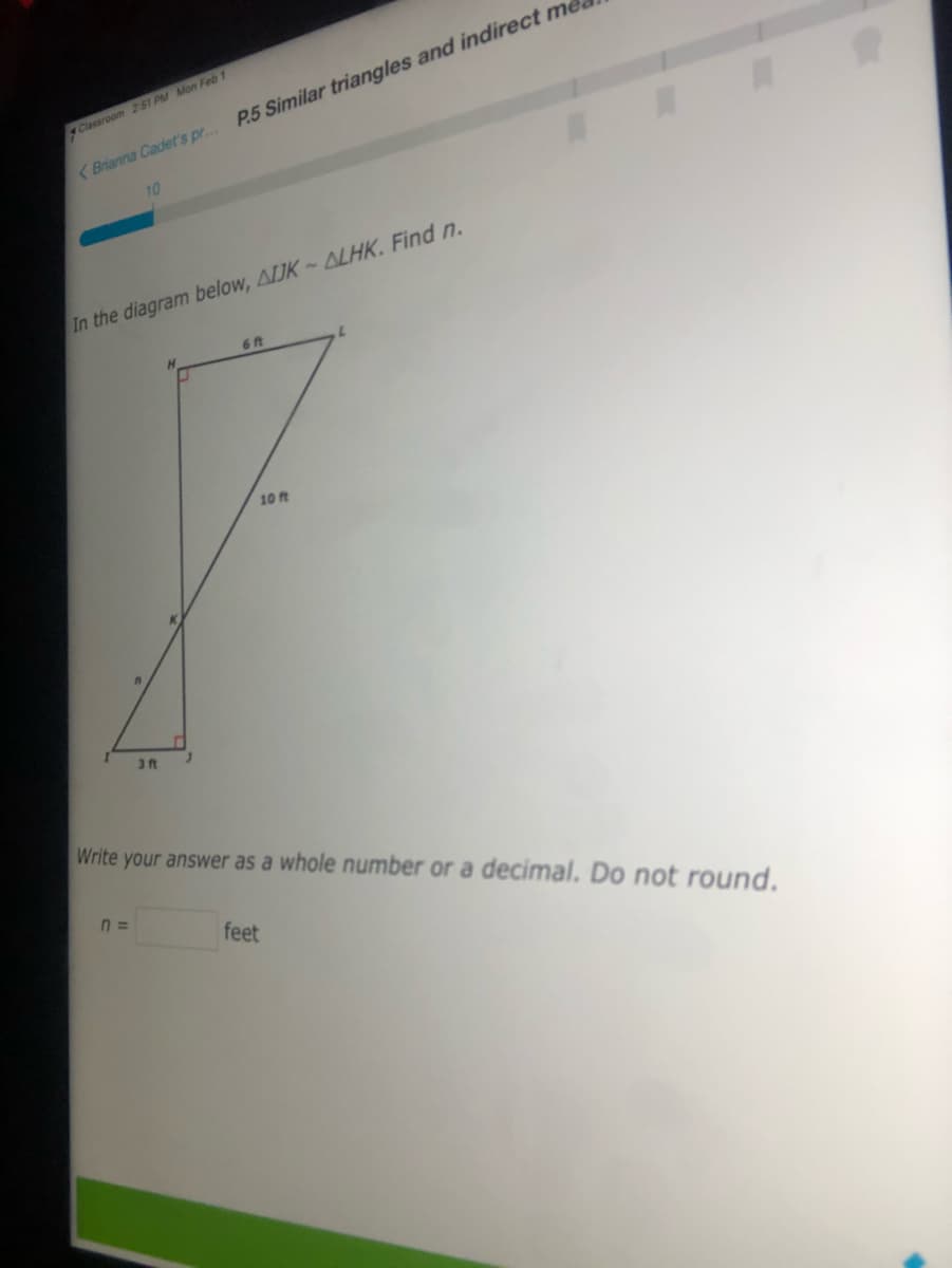 Classroom 2:51 PM Mon Feb 1
P.5 Similar triangles and indirect me
( Brianna Cadet's pr..
10
In the diagram below, AIJK ALHK. Find n.
6 ft
7.
10 ft
3 ft
Write your answer as a whole number or a decimal. Do not round.
n3=
feet
