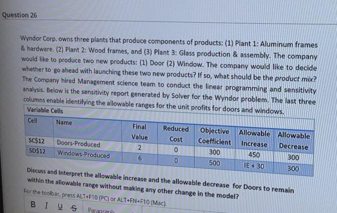 Question 26
Wyndor Corp. owns three plants that produce components of products: (1) Plant 1: Aluminum frames
& hardware. (2) Plant 2: Wood frames, and (3) Plant 3: Glass production & assembly. The company
would like to produce two new products: (1) Door (2) Window. The company would like to decide
whether to go ahead with launching these two new products? If so, what should be the product mix?
The Company hired Management science team to conduct the linear programming and sensitivity
analysis. Below is the sensitivity report generated by Solver for the Wyndor problem. The last three
columns enable identifying the allowable ranges for the unit profits for doors and windows.
Variable Cells
Cell
Name
Final
Reduced
Objective Allowable Allowable
Value
Cost
Coefficient
Increase
Decrease
SC$12
Doors-Produced
2.
300
450
300
SD$12
Windows-Produced
500
IE + 30
300
Discuss and Interpret the allowable increase and the allowable decrease for Doors to remain
within the allowable range without making any other change in the model?
For the toolbar, press ALT+F10 (PC) or ALT+FN+F10 (Mac).
BIUS
Paragranh
