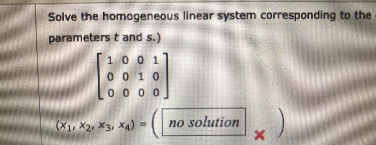 Solve the homogeneous linear system corresponding to the
parameters t and s.)
1 0 0 1
0 0 1 0
o 0 0 0
xa) = (
no solution
(x, X2, X3, X4)
