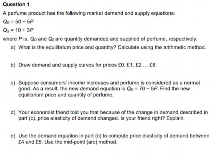 Question 1
A perfume product has the following market demand and supply equations:
QD = 50 - 5P
Qs = 10 + 3P
where P is, Qp and Qs are quantity demanded and supplied of perfume, respectively.
a) What is the equilibrium price and quantity? Calculate using the arithmetic method.
b) Draw demand and supply curves for prices £0, £1, £2 .. £8.
c) Suppose consumers' income increases and perfume is considered as a normal
good. As a result, the new demand equation is Qo = 70- 5P. Find the new
equilibrium price and quantity of perfume.
d) Your economist friend told you that because of the change in demand described in
part (c), price elasticity of demand changed. Is your friend right? Explain.
e) Use the demand equation in part (c) to compute price elasticity of demand between
£4 and £5. Use the mid-point (arc) method.
