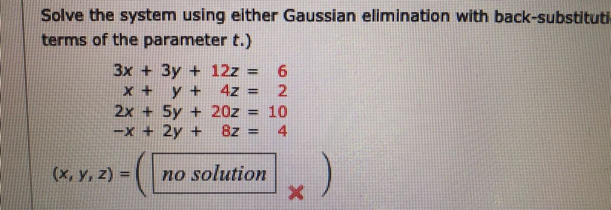 Solve the system using either Gausslan elimination with back-substituti
terms of the parameter t.)
3x +3y + 12z =
9.
12
2x + 5y + 20z = 10
4)
x+
y+ 4z
-x+2y+
(x, y, z) =
no solution
