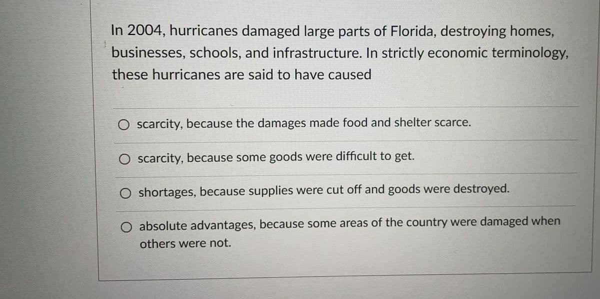 In 2004, hurricanes damaged large parts of Florida, destroying homes,
businesses, schools, and infrastructure. In strictly economic terminology,
these hurricanes are said to have caused
O scarcity, because the damages made food and shelter scarce.
O scarcity, because some goods were difficult to get.
O shortages, because supplies were cut off and goods were destroyed.
O absolute advantages, because some areas of the country were damaged when
others were not.
