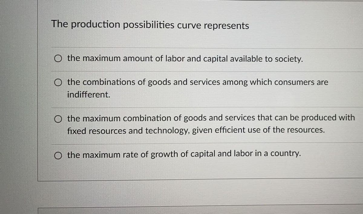 The production possibilities curve represents
O the maximum amount of labor and capital available to society.
O the combinations of goods and services among which consumers are
indifferent.
O the maximum combination of goods and services that can be produced with
fixed resources and technology, given efficient use of the resources.
O the maximum rate of growth of capital and labor in a country.
