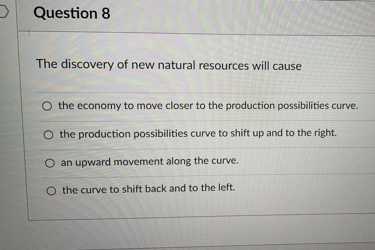 Question 8
The discovery of new natural resources will cause
O the economy to move closer to the production possibilities curve.
O the production possibilities curve to shift up and to the right.
O an upward movement along the curve.
O the curve to shift back and to the left.
