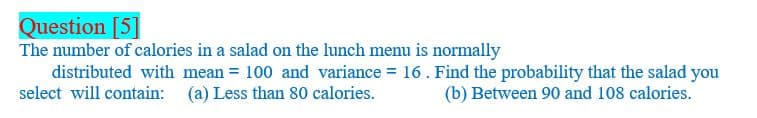 Question [5]
The number of calories in a salad on the lunch menu is normally
distributed with mean = 100 and variance = 16. Find the probability that the salad you
select will contain: (a) Less than 80 calories.
(b) Between 90 and 108 calories.
