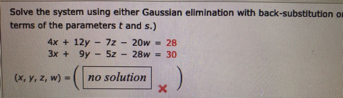Solve the system using either Gausslan elimination with back-substitution or
terms of the parameters t and s.)
4x + 12y
3x + 9y
7z
28
28w 30
20w =
5z
(X, Y, z, w) =
no solution
