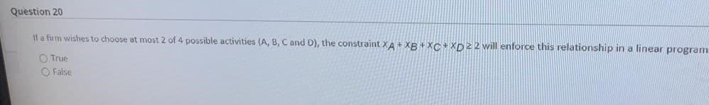 Question 20
If a firm wishes to choose at most 2 of 4 possible activities (A, B, C and D), the constraint XA+ XB +XC +XD22 will enforce this relationship in a linear program
O True
O False

