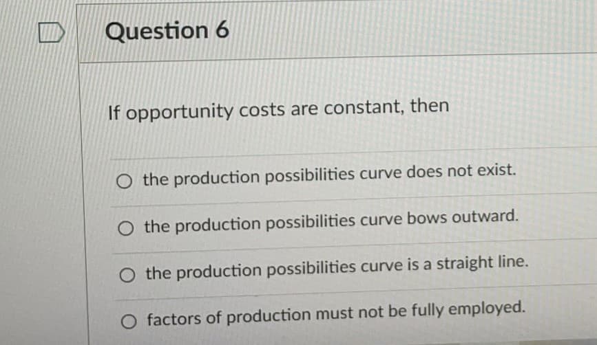 Question 6
If opportunity costs are constant, then
O the production possibilities curve does not exist.
O the production possibilities curve bows outward.
O the production possibilities curve is a straight line.
O factors of production must not be fully employed.
