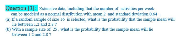 Question [3]: Extensive data, including that the number of activities per week
can be modeled as a normal distribution with mean 2 and standard deviation 0.64 .
(a) If a random sample of size 16 is selected, what is the probability that the sample mean will
lie between 1.2 and 2.8 ?
(b) With a sample size of 25 , what is the probability that the sample mean will lie
between 1.2 and 2.8 ?
