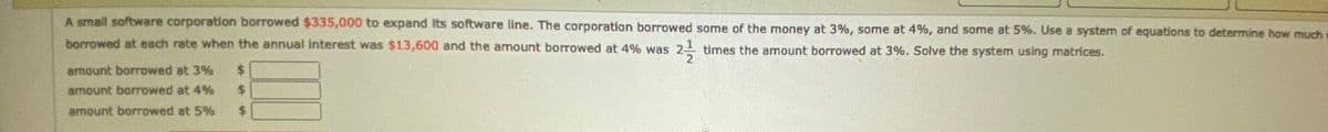 A small software corporation borrowed $335,000 to expand its software line. The corporation borrowed some of the money at 3%, some at 4%, and some at 5%. Use a system of equations to determine how much
borrowed at each rate when the annual interest was $13,600 and the amount borrowed at 4% was 2-
times the amount borrowed at 3%. Solve the system using matrices.
amount borrowed at 3%
%$4
amount borrowed at 4%
%24
amount borrowed at 5%
%24
