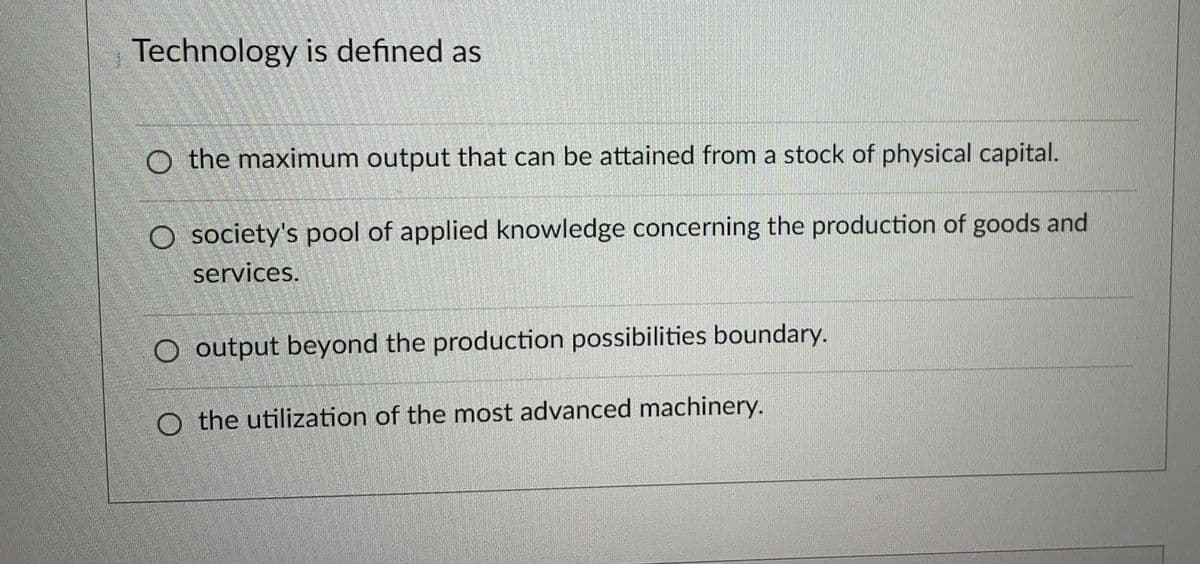 Technology is defined as
O the maximum output that can be attained from a stock of physical capital.
O society's pool of applied knowledge concerning the production of goods and
services.
O output beyond the production possibilities boundary.
O the utilization of the most advanced machinery.

