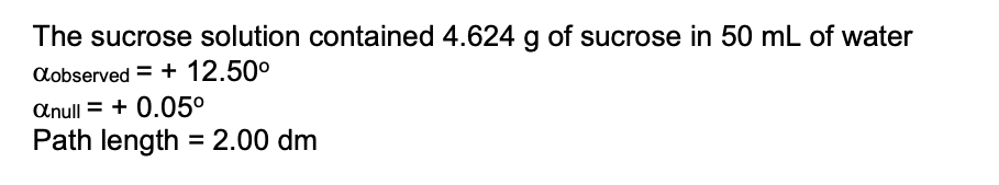 The sucrose solution contained 4.624 g of sucrose in 50 mL of water
Cobserved = + 12.50°
Anull = + 0.05°
Path length = 2.00 dm
%3D
