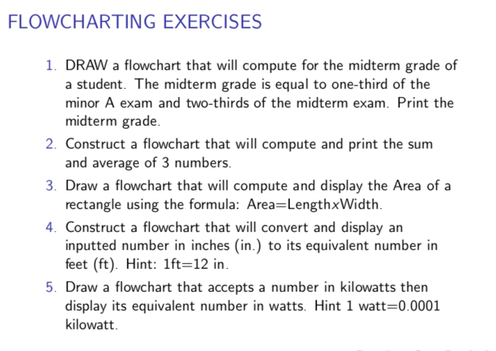 FLOWCHARTING EXERCISES
1. DRAW a flowchart that will compute for the midterm grade of
a student. The midterm grade is equal to one-third of the
minor A exam and two-thirds of the midterm exam. Print the
midterm grade.
2. Construct a flowchart that will compute and print the sum
and average of 3 numbers.
3. Draw a flowchart that will compute and display the Area of a
rectangle using the formula: Area=LengthxWidth.
4. Construct a flowchart that will convert and display an
inputted number in inches (in.) to its equivalent number in
feet (ft). Hint: 1ft=12 in.
5. Draw a flowchart that accepts a number in kilowatts then
display its equivalent number in watts. Hint 1 watt=0.0001
kilowatt.
