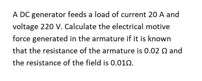 A DC generator feeds a load of current 20 A and
voltage 220 V. Calculate the electrical motive
force generated in the armature if it is known
that the resistance of the armature is 0.02 Q and
the resistance of the field is 0.010.
