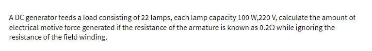 A DC generator feeds a load consisting of 22 lamps, each lamp capacity 100 W,220 V, calculate the amount of
electrical motive force generated if the resistance of the armature is known as 0.202 while ignoring the
resistance of the field winding.