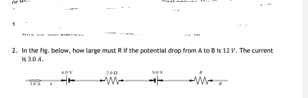 1
2. In the fig. below, how large must R if the potential drop from A to B is 12 V. The current
is 3.0 A.
6.0 V
2.0 2
9.0 V
3.0 A
A
