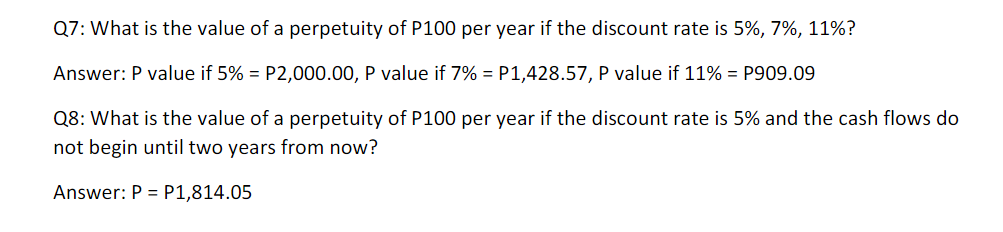 Q7: What is the value of a perpetuity of P100 per year if the discount rate is 5%, 7%, 11%?
Answer: P value if 5% = P2,000.00, P value if 7% = P1,428.57, P value if 11% = P909.09
Q8: What is the value of a perpetuity of P100 per year if the discount rate is 5% and the cash flows do
not begin until two years from now?
Answer: P = P1,814.05
