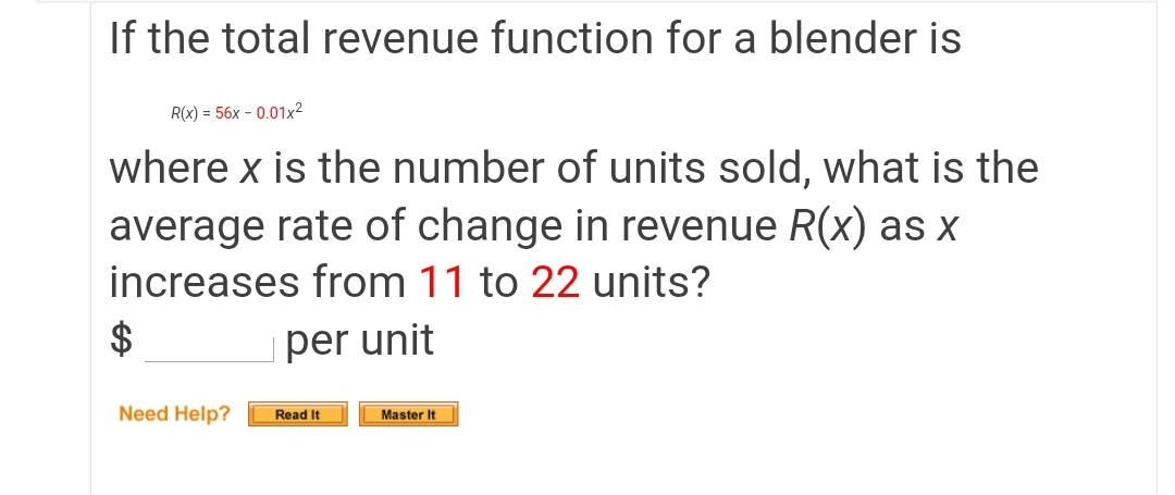 If the total revenue function for a blender is
R(x) = 56x – 0.01x²
where x is the number of units sold, what is the
average rate of change in revenue R(x) as X
increases from 11 to 22 units?
per unit
Need Help?
Read It
Master It
