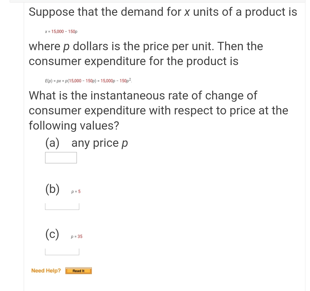 Suppose that the demand for x units of a product is
x = 15,000 - 150p
where p dollars is the price per unit. Then the
consumer expenditure for the product is
E(p) = px = p(15,000 - 150p) = 15,000p - 150p².
What is the instantaneous rate of change of
consumer expenditure with respect to price at the
following values?
(a) any price p
(b)
p = 5
(c)
p = 35
Need Help?
Read It
