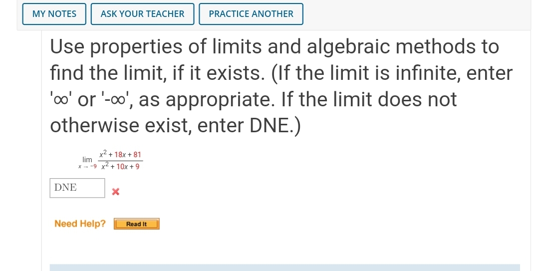 MY NOTES
ASK YOUR TEACHER
PRACTICE ANOTHER
Use properties of limits and algebraic methods to
find the limit, if it exists. (If the limit is infinite, enter
'o' or '-o', as appropriate. If the limit does not
otherwise exist, enter DNE.)
x2 + 18x + 81
lim
x - -9 x2 + 10x +9
DNE
Need Help?
Read It
