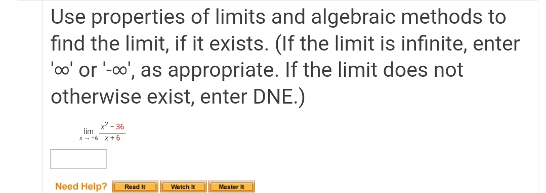 Use properties of limits and algebraic methods to
find the limit, if it exists. (If the limit is infinite, enter
'oo' or '-o', as appropriate. If the limit does not
otherwise exist, enter DNE.)
x2 - 36
lim
x - -6 x + 6
Need Help?
Read It
Watch It
Master It

