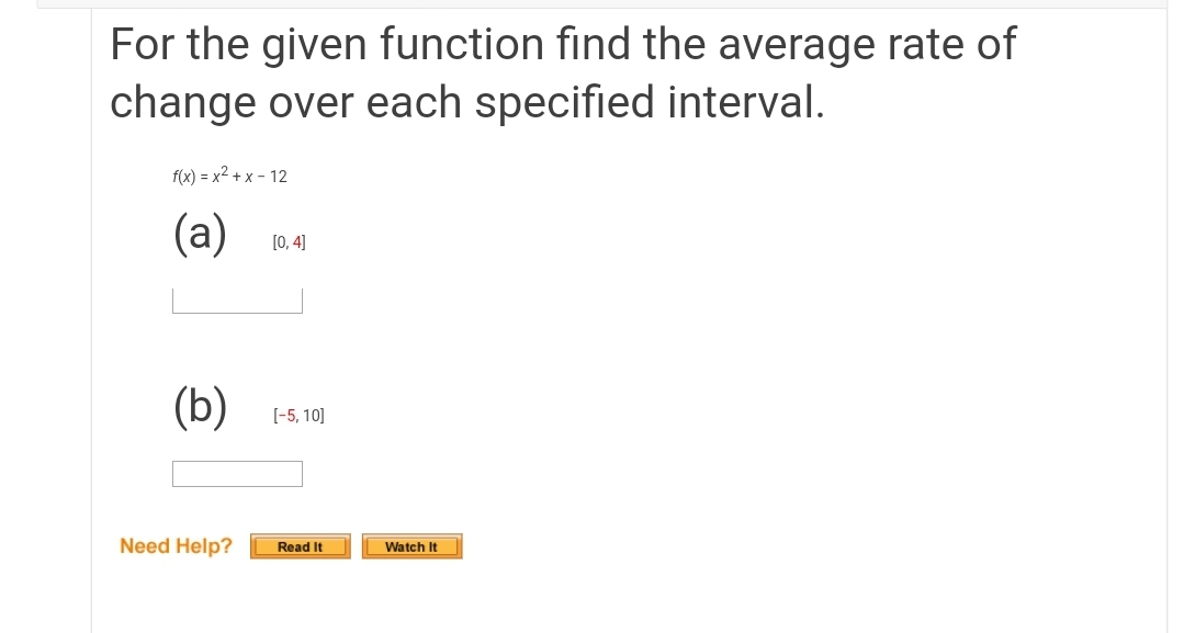 For the given function find the average rate of
change over each specified interval.
f(x) = x2 + x – 12
(a)
[0, 4]
(b)
[-5, 10]
Need Help?
Read It
Watch It
