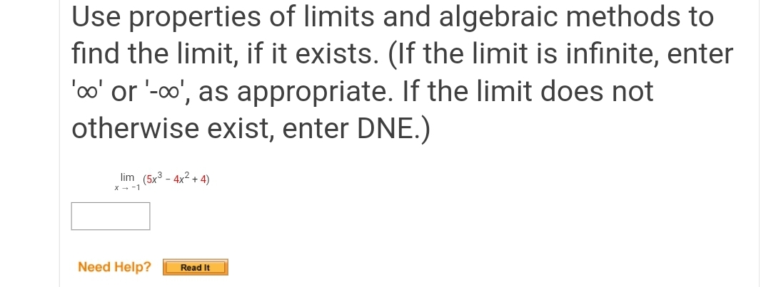 Use properties of limits and algebraic methods to
find the limit, if it exists. (If the limit is infinite, enter
'oo' or '-o', as appropriate. If the limit does not
otherwise exist, enter DNE.)
lim (5x3 - 4x2 + 4)
X - -1
Need Help?
Read It
