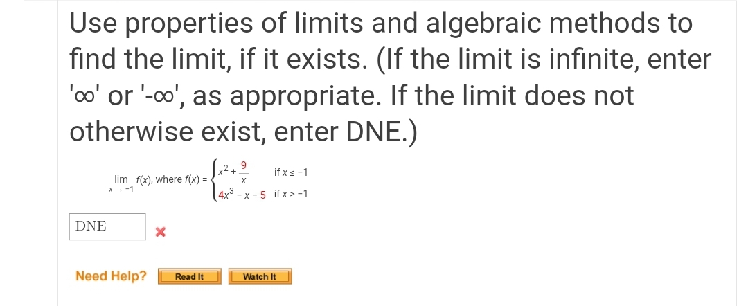 Use properties of limits and algebraic methods to
find the limit, if it exists. (If the limit is infinite, enter
'oo' or '-o', as appropriate. If the limit does not
otherwise exist, enter DNE.)
if xs -1
lim f(x), where f(x) =
x - -1
(4x? - x - 5 if x>-1
DNE
Need Help?
Read It
Watch It
